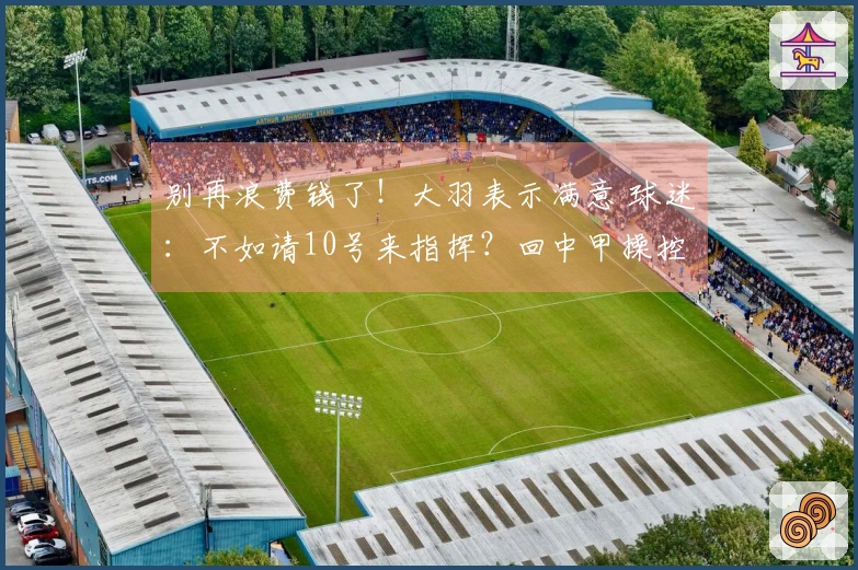 别再浪费钱了！大羽表示满意 球迷：不如请10号来指挥？回中甲操控航母吧