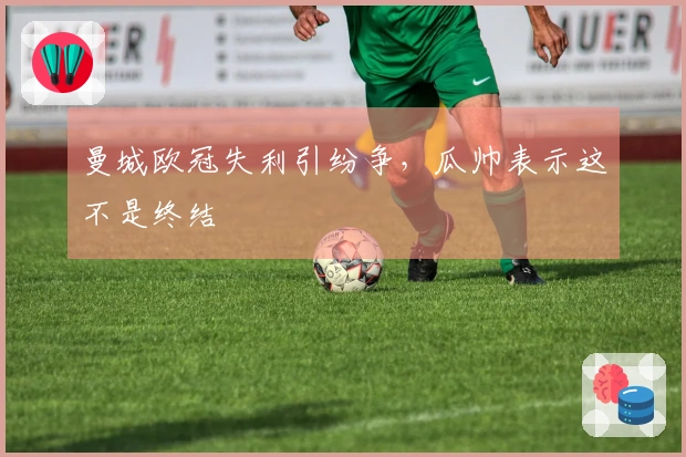 曼城欧冠失利引纷争，瓜帅表示这不是终结