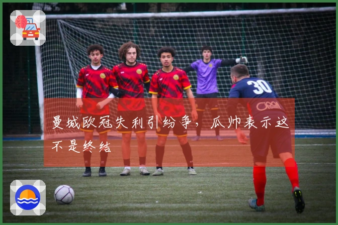 曼城欧冠失利引纷争，瓜帅表示这不是终结