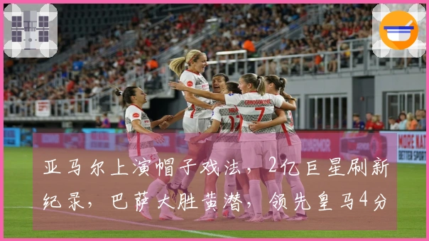 亚马尔上演帽子戏法，2亿巨星刷新纪录，巴萨大胜黄潜，领先皇马4分