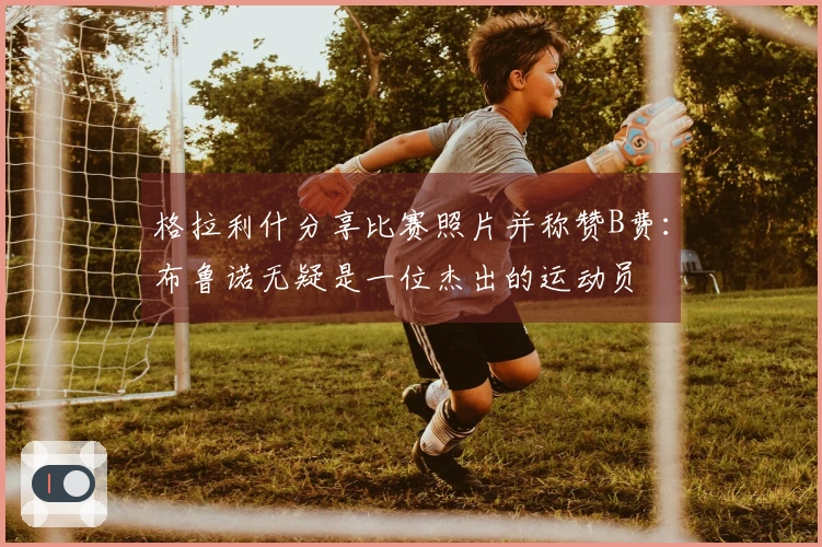 格拉利什分享比赛照片并称赞B费：布鲁诺无疑是一位杰出的运动员