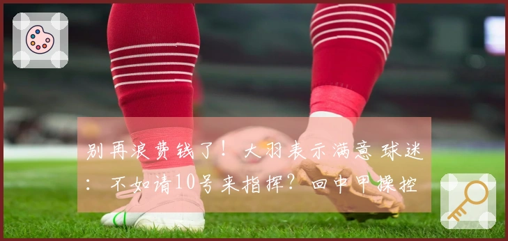 别再浪费钱了！大羽表示满意 球迷：不如请10号来指挥？回中甲操控航母吧