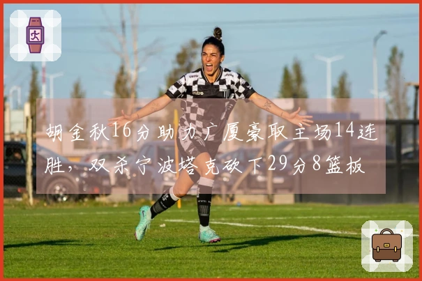 胡金秋16分助力广厦豪取主场14连胜，双杀宁波塔克砍下29分8篮板