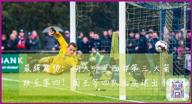 最新局势：湖人升至西部第三 火箭跌至第四！国王等四队彻底退出季后赛争夺！