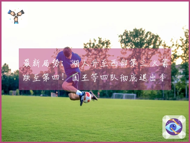 最新局势：湖人升至西部第三 火箭跌至第四！国王等四队彻底退出季后赛争夺！